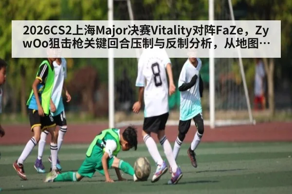 2026CS2上海Major决赛Vitality对阵FaZe,ZywOo狙击枪关键回合压制与反制分析,从地图选择到残局处理
