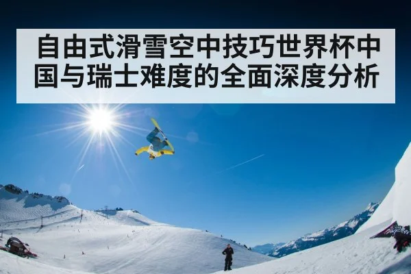 自由式滑雪空中技巧世界杯中国与瑞士难度的全面深度分析