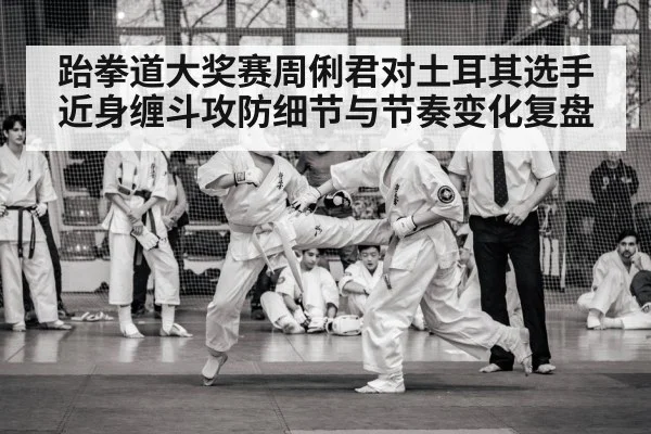 跆拳道大奖赛周俐君对土耳其选手近身缠斗攻防细节与节奏变化复盘